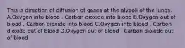 This is direction of diffusion of gases at the alveoli of the lungs. A.Oxygen into blood , Carbon dioxide into blood B.Oxygen out of blood , Carbon dioxide into blood C.Oxygen into blood , Carbon dioxide out of blood D.Oxygen out of blood , Carbon dioxide out of blood