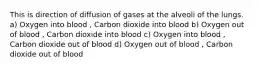 This is direction of diffusion of gases at the alveoli of the lungs. a) Oxygen into blood , Carbon dioxide into blood b) Oxygen out of blood , Carbon dioxide into blood c) Oxygen into blood , Carbon dioxide out of blood d) Oxygen out of blood , Carbon dioxide out of blood