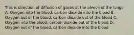 This is direction of diffusion of gases at the alveoli of the lungs. A. Oxygen into the blood, carbon dioxide into the blood B. Oxygen out of the blood, carbon dioxide out of the blood C. Oxygen into the blood, carbon dioxide out of the blood D. Oxygen out of the blood, carbon dioxide into the blood