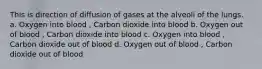 This is direction of diffusion of gases at the alveoli of the lungs. a. Oxygen into blood , Carbon dioxide into blood b. Oxygen out of blood , Carbon dioxide into blood c. Oxygen into blood , Carbon dioxide out of blood d. Oxygen out of blood , Carbon dioxide out of blood