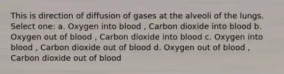 This is direction of diffusion of gases at the alveoli of the lungs. Select one: a. Oxygen into blood , Carbon dioxide into blood b. Oxygen out of blood , Carbon dioxide into blood c. Oxygen into blood , Carbon dioxide out of blood d. Oxygen out of blood , Carbon dioxide out of blood