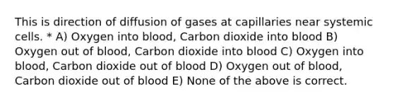 This is direction of diffusion of gases at capillaries near systemic cells. * A) Oxygen into blood, Carbon dioxide into blood B) Oxygen out of blood, Carbon dioxide into blood C) Oxygen into blood, Carbon dioxide out of blood D) Oxygen out of blood, Carbon dioxide out of blood E) None of the above is correct.