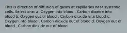 This is direction of diffusion of gases at capillaries near systemic cells. Select one: a. Oxygen into blood , Carbon dioxide into blood b. Oxygen out of blood , Carbon dioxide into blood c. Oxygen into blood , Carbon dioxide out of blood d. Oxygen out of blood , Carbon dioxide out of blood