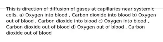 This is direction of diffusion of gases at capillaries near systemic cells. a) Oxygen into blood , Carbon dioxide into blood b) Oxygen out of blood , Carbon dioxide into blood c) Oxygen into blood , Carbon dioxide out of blood d) Oxygen out of blood , Carbon dioxide out of blood