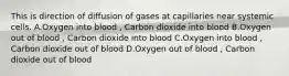 This is direction of diffusion of gases at capillaries near systemic cells. A.Oxygen into blood , Carbon dioxide into blood B.Oxygen out of blood , Carbon dioxide into blood C.Oxygen into blood , Carbon dioxide out of blood D.Oxygen out of blood , Carbon dioxide out of blood