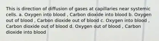 This is direction of diffusion of gases at capillaries near systemic cells. a. Oxygen into blood , Carbon dioxide into blood b. Oxygen out of blood , Carbon dioxide out of blood c. Oxygen into blood , Carbon dioxide out of blood d. Oxygen out of blood , Carbon dioxide into blood