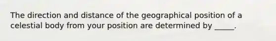 The direction and distance of the geographical position of a celestial body from your position are determined by _____.