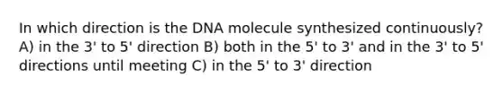 In which direction is the DNA molecule synthesized continuously? A) in the 3' to 5' direction B) both in the 5' to 3' and in the 3' to 5' directions until meeting C) in the 5' to 3' direction