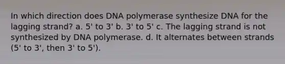 In which direction does DNA polymerase synthesize DNA for the lagging strand? a. 5' to 3' b. 3' to 5' c. The lagging strand is not synthesized by DNA polymerase. d. It alternates between strands (5' to 3', then 3' to 5').