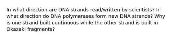 In what direction are DNA strands read/written by scientists? In what direction do DNA polymerases form new DNA strands? Why is one strand built continuous while the other strand is built in Okazaki fragments?