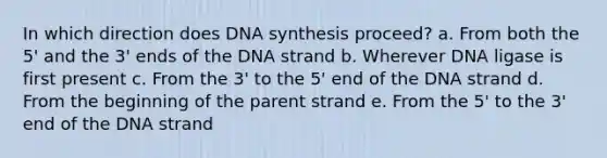 In which direction does DNA synthesis proceed? a. From both the 5' and the 3' ends of the DNA strand b. Wherever DNA ligase is first present c. From the 3' to the 5' end of the DNA strand d. From the beginning of the parent strand e. From the 5' to the 3' end of the DNA strand