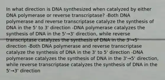 In what direction is DNA synthesized when catalyzed by either DNA polymerase or reverse transcriptase? -Both DNA polymerase and reverse transcriptase catalyze the synthesis of DNA in the 5' to 3' direction -DNA polymerase catalyzes the synthesis of DNA in the 5'→3' direction, while reverse transcriptase catalyzes the synthesis of DNA in the 3'→5' direction -Both DNA polymerase and reverse transcriptase catalyze the synthesis of DNA in the 3' to 5' direction -DNA polymerase catalyzes the synthesis of DNA in the 3'→5' direction, while reverse transcriptase catalyzes the synthesis of DNA in the 5'→3' direction