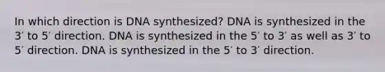 In which direction is DNA synthesized? DNA is synthesized in the 3′ to 5′ direction. DNA is synthesized in the 5′ to 3′ as well as 3′ to 5′ direction. DNA is synthesized in the 5′ to 3′ direction.