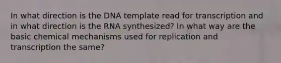 In what direction is the DNA template read for transcription and in what direction is the RNA synthesized? In what way are the basic chemical mechanisms used for replication and transcription the same?