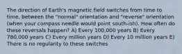 The direction of Earth's magnetic field switches from time to time, between the "normal" orientation and "reverse" orientation (when your compass needle would point south-ish). How often do these reversals happen? A) Every 100,000 years B) Every 780,000 years C) Every million years D) Every 10 million years E) There is no regularity to these switches