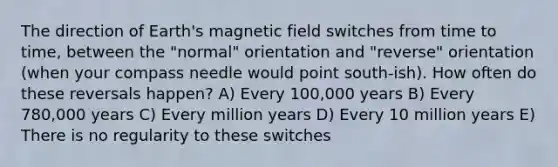 The direction of Earth's magnetic field switches from time to time, between the "normal" orientation and "reverse" orientation (when your compass needle would point south-ish). How often do these reversals happen? A) Every 100,000 years B) Every 780,000 years C) Every million years D) Every 10 million years E) There is no regularity to these switches