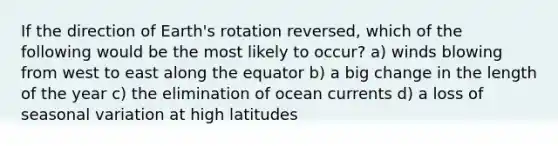 If the direction of Earth's rotation reversed, which of the following would be the most likely to occur? a) winds blowing from west to east along the equator b) a big change in the length of the year c) the elimination of ocean currents d) a loss of seasonal variation at high latitudes