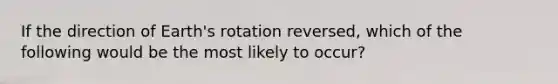 If the direction of Earth's rotation reversed, which of the following would be the most likely to occur?