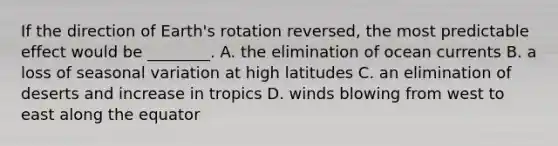 If the direction of Earth's rotation reversed, the most predictable effect would be ________. A. the elimination of ocean currents B. a loss of seasonal variation at high latitudes C. an elimination of deserts and increase in tropics D. winds blowing from west to east along the equator