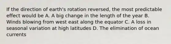 If the direction of earth's rotation reversed, the most predictable effect would be A. A big change in the length of the year B. Winds blowing from west east along the equator C. A loss in seasonal variation at high latitudes D. The elimination of ocean currents