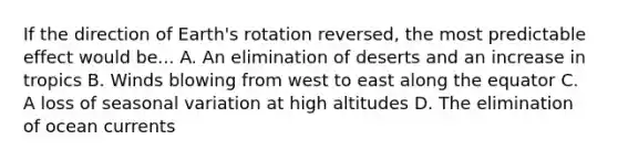 If the direction of Earth's rotation reversed, the most predictable effect would be... A. An elimination of deserts and an increase in tropics B. Winds blowing from west to east along the equator C. A loss of seasonal variation at high altitudes D. The elimination of ocean currents