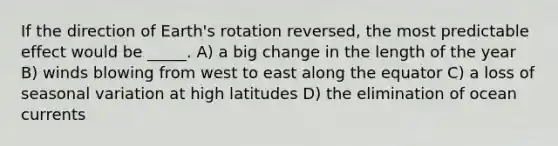 If the direction of Earth's rotation reversed, the most predictable effect would be _____. A) a big change in the length of the year B) winds blowing from west to east along the equator C) a loss of seasonal variation at high latitudes D) the elimination of ocean currents