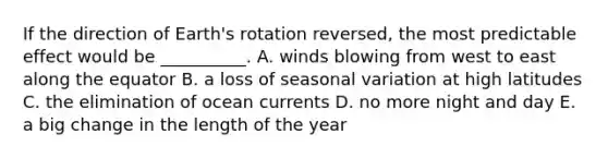 If the direction of Earth's rotation reversed, the most predictable effect would be __________. A. winds blowing from west to east along the equator B. a loss of seasonal variation at high latitudes C. the elimination of ocean currents D. no more night and day E. a big change in the length of the year