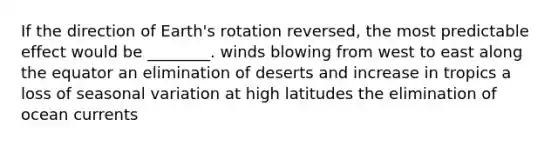 If the direction of Earth's rotation reversed, the most predictable effect would be ________. winds blowing from west to east along the equator an elimination of deserts and increase in tropics a loss of seasonal variation at high latitudes the elimination of ocean currents