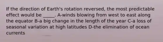 If the direction of Earth's rotation reversed, the most predictable effect would be _____. A-winds blowing from west to east along the equator B-a big change in the length of the year C-a loss of seasonal variation at high latitudes D-the elimination of ocean currents