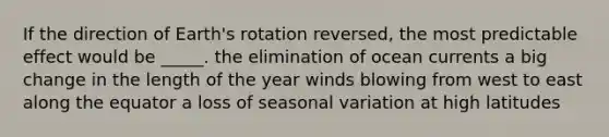 If the direction of Earth's rotation reversed, the most predictable effect would be _____. the elimination of ocean currents a big change in the length of the year winds blowing from west to east along the equator a loss of seasonal variation at high latitudes