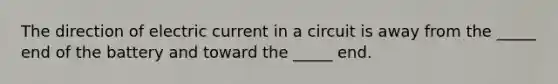 The direction of electric current in a circuit is away from the _____ end of the battery and toward the _____ end.