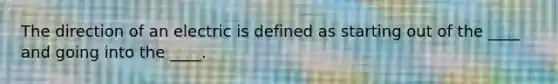 The direction of an electric is defined as starting out of the ____ and going into the ____.