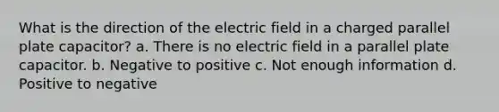 What is the direction of the electric field in a charged parallel plate capacitor? a. There is no electric field in a parallel plate capacitor. b. Negative to positive c. Not enough information d. Positive to negative