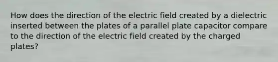 How does the direction of the electric field created by a dielectric inserted between the plates of a parallel plate capacitor compare to the direction of the electric field created by the charged plates?