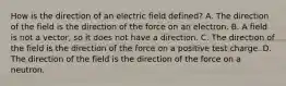 How is the direction of an electric field defined? A. The direction of the field is the direction of the force on an electron. B. A field is not a vector, so it does not have a direction. C. The direction of the field is the direction of the force on a positive test charge. D. The direction of the field is the direction of the force on a neutron.