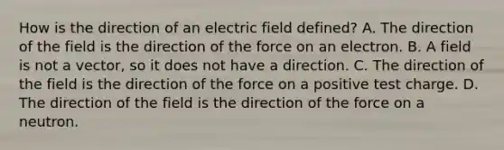 How is the direction of an electric field defined? A. The direction of the field is the direction of the force on an electron. B. A field is not a vector, so it does not have a direction. C. The direction of the field is the direction of the force on a positive test charge. D. The direction of the field is the direction of the force on a neutron.