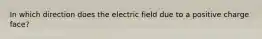 In which direction does the electric field due to a positive charge face?