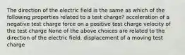 The direction of the electric field is the same as which of the following properties related to a test charge? acceleration of a negative test charge force on a positive test charge velocity of the test charge None of the above choices are related to the direction of the electric field. displacement of a moving test charge