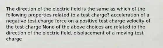 The direction of the electric field is the same as which of the following properties related to a test charge? acceleration of a negative test charge force on a positive test charge velocity of the test charge None of the above choices are related to the direction of the electric field. displacement of a moving test charge