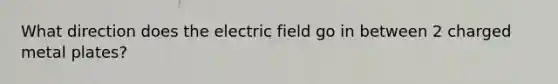 What direction does the electric field go in between 2 charged metal plates?