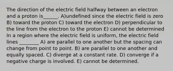 The direction of the electric field halfway between an electron and a proton is______. A)undefined since the electric field is zero B) toward the proton C) toward the electron D) perpendicular to the line from the electron to the proton E) cannot be determined In a region where the electric field is uniform, the electric field lines ________ A) are parallel to one another but the spacing can change from point to point. B) are parallel to one another and equally spaced. C) diverge at a constant rate. D) converge if a negative charge is involved. E) cannot be determined.