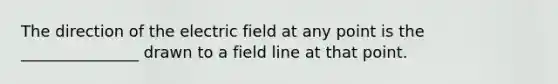 The direction of the electric field at any point is the _______________ drawn to a field line at that point.