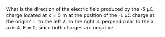 What is the direction of the electric field produced by the -5 μC charge located at x = 5 m at the position of the -1 μC charge at the origin? 1. to the left 2. to the right 3. perpendicular to the x-axis 4. E = 0, since both charges are negative.