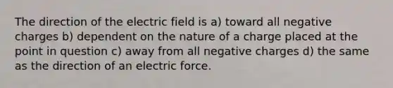 The direction of the electric field is a) toward all negative charges b) dependent on the nature of a charge placed at the point in question c) away from all negative charges d) the same as the direction of an electric force.