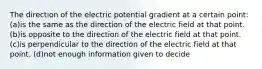 The direction of the electric potential gradient at a certain point: (a)is the same as the direction of the electric field at that point. (b)is opposite to the direction of the electric field at that point. (c)is perpendicular to the direction of the electric field at that point. (d)not enough information given to decide