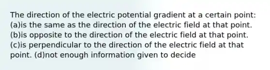 The direction of the electric potential gradient at a certain point: (a)is the same as the direction of the electric field at that point. (b)is opposite to the direction of the electric field at that point. (c)is perpendicular to the direction of the electric field at that point. (d)not enough information given to decide