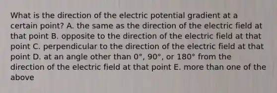 What is the direction of the electric potential gradient at a certain point? A. the same as the direction of the electric field at that point B. opposite to the direction of the electric field at that point C. perpendicular to the direction of the electric field at that point D. at an angle other than 0°, 90°, or 180° from the direction of the electric field at that point E. more than one of the above