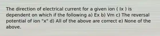 The direction of electrical current for a given ion ( Ix ) is dependent on which if the following a) Ex b) Vm c) The reversal potential of ion "x" d) All of the above are correct e) None of the above.