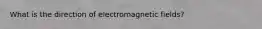 What is the direction of electromagnetic fields?
