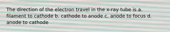 The direction of the electron travel in the x-ray tube is a. filament to cathode b. cathode to anode c. anode to focus d. anode to cathode